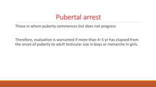 Pubertal arrest
Those in whom puberty commences but does not progress
Therefore, evaluation is warranted if more than 4–5 yr has elapsed from
the onset of puberty to adult testicular size in boys or menarche in girls.
 