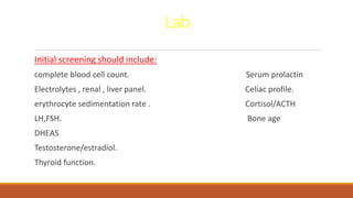 Lab
Initial screening should include:
complete blood cell count. Serum prolactin
Electrolytes , renal , liver panel. Celiac profile.
erythrocyte sedimentation rate . Cortisol/ACTH
LH,FSH. Bone age
DHEAS
Testosterone/estradiol.
Thyroid function.
 