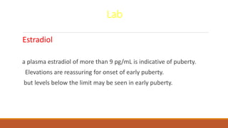 Lab
Estradiol
a plasma estradiol of more than 9 pg/mL is indicative of puberty.
Elevations are reassuring for onset of early puberty.
but levels below the limit may be seen in early puberty.
 