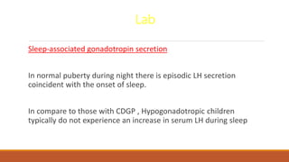 Lab
Sleep-associated gonadotropin secretion
In normal puberty during night there is episodic LH secretion
coincident with the onset of sleep.
In compare to those with CDGP , Hypogonadotropic children
typically do not experience an increase in serum LH during sleep
 