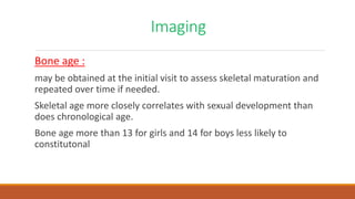 Imaging
Bone age :
may be obtained at the initial visit to assess skeletal maturation and
repeated over time if needed.
Skeletal age more closely correlates with sexual development than
does chronological age.
Bone age more than 13 for girls and 14 for boys less likely to
constitutonal
 
