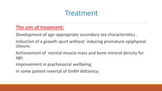 Treatment
The aim of treatment:
Development of age-appropriate secondary sex characteristics .
Induction of a growth spurt without inducing premature epiphyseal
closure.
Achievement of normal muscle mass and bone mineral density for
age.
Improvement in psychosocial wellbeing.
In some patient reversal of GnRH defceincy.
 