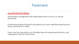 Treatment
constitutional delay:
conservative management with observation over 6 mo to 1 yr may be
warranted.
Constitutional delay of growth and puberty can cause significant psychosocial
stress, particularly in males.
Cases must be evaluated on an individual basis for psychosocial distress, and
subsequent need for intervention.
 