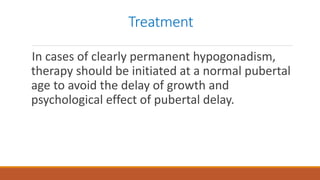 Treatment
In cases of clearly permanent hypogonadism,
therapy should be initiated at a normal pubertal
age to avoid the delay of growth and
psychological effect of pubertal delay.
 