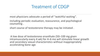 Treatment of CDGP
most physicians advocate a period of “watchful waiting”.
including periodic evaluation, reassurance, and psychological
counseling .
short course of testosterone therapy may be initiated .
A low dose of testosterone enanthate (50–100 mg given
intramuscularly every 4 wk) for 4–6 mo will stimulate linear growth
and secondary sexual characteristics without inappropriately
accelerating bone age.
 