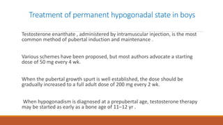 Treatment of permanent hypogonadal state in boys
Testosterone enanthate , administered by intramuscular injection, is the most
common method of pubertal induction and maintenance .
Various schemes have been proposed, but most authors advocate a starting
dose of 50 mg every 4 wk.
When the pubertal growth spurt is well established, the dose should be
gradually increased to a full adult dose of 200 mg every 2 wk.
When hypogonadism is diagnosed at a prepubertal age, testosterone therapy
may be started as early as a bone age of 11–12 yr .
 