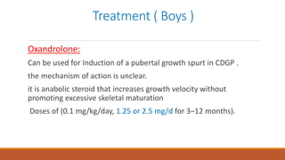 Treatment ( Boys )
Oxandrolone:
Can be used for Induction of a pubertal growth spurt in CDGP .
the mechanism of action is unclear.
it is anabolic steroid that increases growth velocity without
promoting excessive skeletal maturation
Doses of (0.1 mg/kg/day, 1.25 or 2.5 mg/d for 3–12 months).
 