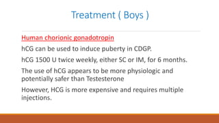 Treatment ( Boys )
Human chorionic gonadotropin
hCG can be used to induce puberty in CDGP.
hCG 1500 U twice weekly, either SC or IM, for 6 months.
The use of hCG appears to be more physiologic and
potentially safer than Testesterone
However, HCG is more expensive and requires multiple
injections.
 