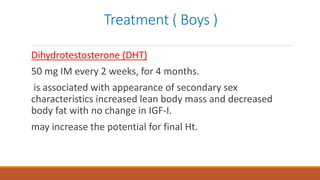 Treatment ( Boys )
Dihydrotestosterone (DHT)
50 mg IM every 2 weeks, for 4 months.
is associated with appearance of secondary sex
characteristics increased lean body mass and decreased
body fat with no change in IGF-I.
may increase the potential for final Ht.
 