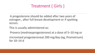 Treatment ( Girls )
A progesterone should be added after two years of
estrogen , after full breast development or if spotting
occurs.
This is usually administered as:
Provera (medroxyprogesterone) at a dose of 5–10 mg or
micronized progesteroneat 200 mg/day (eg, Prometrium)
for 10–14 d
 