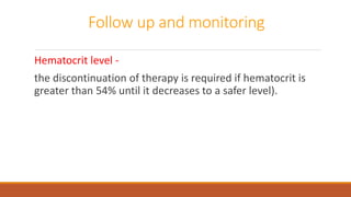 Follow up and monitoring
Hematocrit level -
the discontinuation of therapy is required if hematocrit is
greater than 54% until it decreases to a safer level).
 