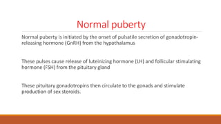 Normal puberty
Normal puberty is initiated by the onset of pulsatile secretion of gonadotropin-
releasing hormone (GnRH) from the hypothalamus
These pulses cause release of luteinizing hormone (LH) and follicular stimulating
hormone (FSH) from the pituitary gland
These pituitary gonadotropins then circulate to the gonads and stimulate
production of sex steroids.
 