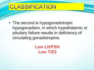 • The second is hypogonadotropic
hypogonadism, in which hypothalamic or
pituitary failure results in deficiency of
circulating gonadotropins.
 