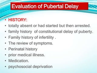 Evaluation of Pubertal Delay
• HISTORY:
• totally absent or had started but then arrested.
• family history of constitutional delay of puberty.
• Family history of infertility .
• The review of symptoms.
• Perinatal history
• prior medical illness.
• Medication.
• psychosocial deprivation
 