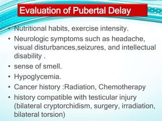 • Nutritional habits, exercise intensity.
• Neurologic symptoms such as headache,
visual disturbances,seizures, and intellectual
disability .
• sense of smell.
• Hypoglycemia.
• Cancer history :Radiation, Chemotherapy
• history compatible with testicular injury
(bilateral cryptorchidism, surgery, irradiation,
bilateral torsion)
Evaluation of Pubertal Delay
 