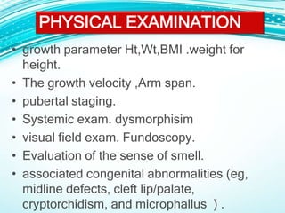 • growth parameter Ht,Wt,BMI .weight for
height.
• The growth velocity ,Arm span.
• pubertal staging.
• Systemic exam. dysmorphisim
• visual field exam. Fundoscopy.
• Evaluation of the sense of smell.
• associated congenital abnormalities (eg,
midline defects, cleft lip/palate,
cryptorchidism, and microphallus ) .
PHYSICAL EXAMINATION
 