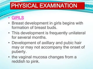 • GIRLS
• Breast development in girls begins with
formation of breast buds.
• This development is frequently unilateral
for several months.
• Development of axillary and pubic hair
may or may not accompany the onset of
puberty.
• the vaginal mucosa changes from a
reddish to pink.
PHYSICAL EXAMINATION
 