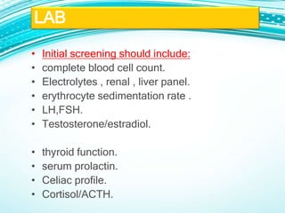 • Initial screening should include:
• complete blood cell count.
• Electrolytes , renal , liver panel.
• erythrocyte sedimentation rate .
• LH,FSH.
• Testosterone/estradiol.
• thyroid function.
• serum prolactin.
• Celiac profile.
• Cortisol/ACTH.
LAB
 