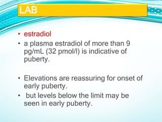 • estradiol
• a plasma estradiol of more than 9
pg/mL (32 pmol/l) is indicative of
puberty.
• Elevations are reassuring for onset of
early puberty.
• but levels below the limit may be
seen in early puberty.
LAB
 