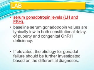 • serum gonadotropin levels (LH and
FSH).
• baseline serum gonadotropin values are
typically low in both constitutional delay
of puberty and congenital GnRH
deficiency.
• If elevated, the etiology for gonadal
failure should be further investigated
based on the differential diagnoses.
LAB
 