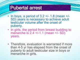 • In boys, a period of 3.2 +/– 1.8 (mean +/–
SD) years is necessary to achieve adult
testicular volume after the onset of
puberty.
• In girls, the period from breast budding to
menarche is 2.4 +/–1.1 (mean +/– SD)
years.
• Therefore, evaluation is warranted if more
than 4–5 yr has elapsed from the onset of
puberty to adult testicular size in boys or
menarche in girls.
Pubertal arrest
 