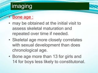 • Bone age :
• may be obtained at the initial visit to
assess skeletal maturation and
repeated over time if needed.
• Skeletal age more closely correlates
with sexual development than does
chronological age.
• Bone age more than 13 for girls and
14 for boys less likely to constitutonal.
imaging
 