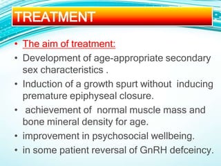 • The aim of treatment:
• Development of age-appropriate secondary
sex characteristics .
• Induction of a growth spurt without inducing
premature epiphyseal closure.
• achievement of normal muscle mass and
bone mineral density for age.
• improvement in psychosocial wellbeing.
• in some patient reversal of GnRH defceincy.
TREATMENT
 