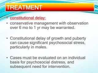 • constitutional delay:
• conservative management with observation
over 6 mo to 1 yr may be warranted.
• Constitutional delay of growth and puberty
can cause significant psychosocial stress,
particularly in males.
• Cases must be evaluated on an individual
basis for psychosocial distress, and
subsequent need for intervention.
TREATMENT
 