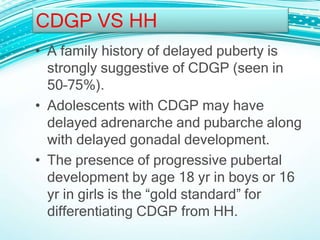• A family history of delayed puberty is
strongly suggestive of CDGP (seen in
50–75%).
• Adolescents with CDGP may have
delayed adrenarche and pubarche along
with delayed gonadal development.
• The presence of progressive pubertal
development by age 18 yr in boys or 16
yr in girls is the “gold standard” for
differentiating CDGP from HH.
CDGP VS HH
 