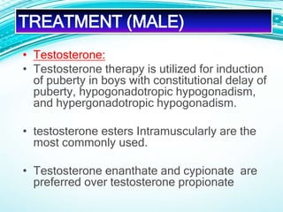 • Testosterone:
• Testosterone therapy is utilized for induction
of puberty in boys with constitutional delay of
puberty, hypogonadotropic hypogonadism,
and hypergonadotropic hypogonadism.
• testosterone esters Intramuscularly are the
most commonly used.
• Testosterone enanthate and cypionate are
preferred over testosterone propionate
TREATMENT (MALE)
 