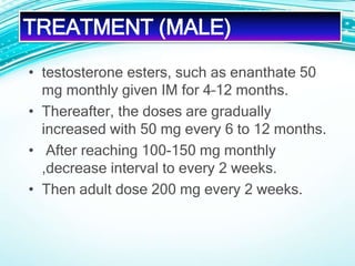 • testosterone esters, such as enanthate 50
mg monthly given IM for 4–12 months.
• Thereafter, the doses are gradually
increased with 50 mg every 6 to 12 months.
• After reaching 100-150 mg monthly
,decrease interval to every 2 weeks.
• Then adult dose 200 mg every 2 weeks.
TREATMENT (MALE)
 