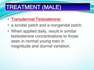 • Transdermal Testosterone:
• a scrotal patch and a nongenital patch.
• When applied daily, result in similar
testosterone concentrations to those
seen in normal young men in
magnitude and diurnal variation.
TREATMENT (MALE)
 