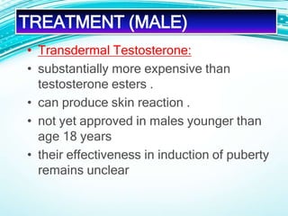 • Transdermal Testosterone:
• substantially more expensive than
testosterone esters .
• can produce skin reaction .
• not yet approved in males younger than
age 18 years
• their effectiveness in induction of puberty
remains unclear
TREATMENT (MALE)
 
