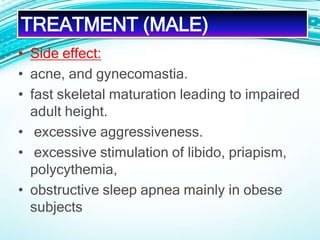 • Side effect:
• acne, and gynecomastia.
• fast skeletal maturation leading to impaired
adult height.
• excessive aggressiveness.
• excessive stimulation of libido, priapism,
polycythemia,
• obstructive sleep apnea mainly in obese
subjects
TREATMENT (MALE)
 