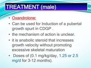 TREATMENT (male)
• Oxandrolone:
• Can be used for Induction of a pubertal
growth spurt in CDGP .
• the mechanism of action is unclear.
• it is anabolic steroid that increases
growth velocity without promoting
excessive skeletal maturation
• Doses of (0.1 mg/kg/day, 1.25 or 2.5
mg/d for 3–12 months).
 
