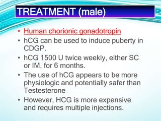 • Human chorionic gonadotropin
• hCG can be used to induce puberty in
CDGP.
• hCG 1500 U twice weekly, either SC
or IM, for 6 months.
• The use of hCG appears to be more
physiologic and potentially safer than
Testesterone
• However, HCG is more expensive
and requires multiple injections.
TREATMENT (male)
 