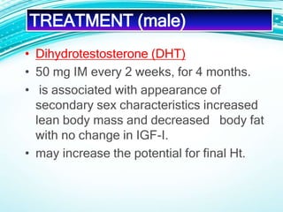 • Dihydrotestosterone (DHT)
• 50 mg IM every 2 weeks, for 4 months.
• is associated with appearance of
secondary sex characteristics increased
lean body mass and decreased body fat
with no change in IGF-I.
• may increase the potential for final Ht.
TREATMENT (male)
 
