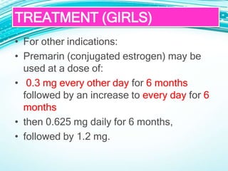 • For other indications:
• Premarin (conjugated estrogen) may be
used at a dose of:
• 0.3 mg every other day for 6 months
followed by an increase to every day for 6
months
• then 0.625 mg daily for 6 months,
• followed by 1.2 mg.
TREATMENT (GIRLS)
 