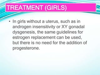 • In girls without a uterus, such as in
androgen insensitivity or XY gonadal
dysgenesis, the same guidelines for
estrogen replacement can be used,
but there is no need for the addition of
progesterone.
TREATMENT (GIRLS)
 