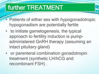 • Patients of either sex with hypogonadotropic
hypogonadism are potentially fertile
• to initiate gametogenesis, the typical
approach to fertility induction is pump-
administered GnRH therapy (assuming an
intact pituitary gland)
• or parenteral combination gonadotropin
treatment (synthetic LH/hCG and
recombinant FSH) .
further TREATMENT
 