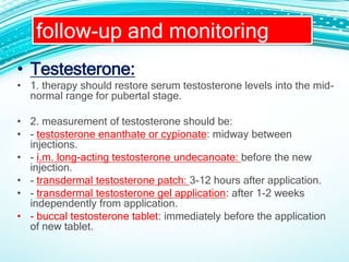 • Testesterone:
• 1. therapy should restore serum testosterone levels into the mid-
normal range for pubertal stage.
• 2. measurement of testosterone should be:
• - testosterone enanthate or cypionate: midway between
injections.
• - i.m. long-acting testosterone undecanoate: before the new
injection.
• - transdermal testosterone patch: 3-12 hours after application.
• - transdermal testosterone gel application: after 1-2 weeks
independently from application.
• - buccal testosterone tablet: immediately before the application
of new tablet.
follow-up and monitoring
 