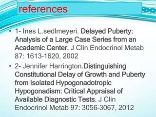 references
• 1- Ines L.sedlmeyeri. Delayed Puberty:
Analysis of a Large Case Series from an
Academic Center. J Clin Endocrinol Metab
87: 1613–1620, 2002
• 2- Jennifer Harrington.Distinguishing
Constitutional Delay of Growth and Puberty
from Isolated Hypogonadotropic
Hypogonadism: Critical Appraisal of
Available Diagnostic Tests. J Clin
Endocrinol Metab 97: 3056–3067, 2012
 