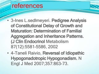• 3-Ines L.sedlmeyeri. Pedigree Analysis
of Constitutional Delay of Growth and
Maturation: Determination of Familial
Aggregation and Inheritance Patterns.
(J Clin Endocrinol Metabolism
87(12):5581–5586, 2002
• 4-Taneli Raivio, Reversal of Idiopathic
Hypogonadotropic Hypogonadism. N
Engl J Med 2007;357:863-73.
references
 
