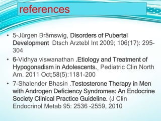 • 5-Jürgen Brämswig, Disorders of Pubertal
Development Dtsch Arztebl Int 2009; 106(17): 295–
304
• 6-Vidhya viswanathan .Etiology and Treatment of
Hypogonadism in Adolescents. Pediatric Clin North
Am. 2011 Oct;58(5):1181-200
• 7-Shalender Bhasin .Testosterone Therapy in Men
with Androgen Deficiency Syndromes: An Endocrine
Society Clinical Practice Guideline. (J Clin
Endocrinol Metab 95: 2536 –2559, 2010
references
 