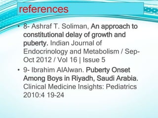 • 8- Ashraf T. Soliman, An approach to
constitutional delay of growth and
puberty. Indian Journal of
Endocrinology and Metabolism / Sep-
Oct 2012 / Vol 16 | Issue 5
• 9- Ibrahim AlAlwan. Puberty Onset
Among Boys in Riyadh, Saudi Arabia.
Clinical Medicine Insights: Pediatrics
2010:4 19–24
references
 