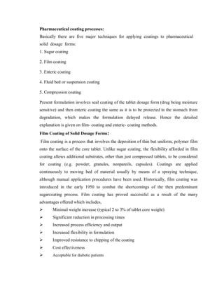 Pharmaceutical coating processes:
Basically there are five major techniques for applying coatings to pharmaceutical
solid dosage forms:
1. Sugar coating
2. Film coating
3. Enteric coating
4. Fluid bed or suspension coating
5. Compression coating
Present formulation involves seal coating of the tablet dosage form (drug being moisture
sensitive) and then enteric coating the same as it is to be protected in the stomach from
degradation, which makes the formulation delayed release. Hence the detailed
explanation is given on film- coating and enteric- coating methods.
Film Coating of Solid Dosage Forms:
Film coating is a process that involves the deposition of thin but uniform, polymer film
onto the surface of the core tablet. Unlike sugar coating, the flexibility afforded in film
coating allows additional substrates, other than just compressed tablets, to be considered
for coating (e.g. powder, granules, nonpareils, capsules). Coatings are applied
continuously to moving bed of material usually by means of a spraying technique,
although manual application procedures have been used. Historically, film coating was
introduced in the early 1950 to combat the shortcomings of the then predominant
sugarcoating process. Film coating has proved successful as a result of the many
advantages offered which includes,
 Minimal weight increase (typical 2 to 3% of tablet core weight)
 Significant reduction in processing times
 Increased process efficiency and output
 Increased flexibility in formulation
 Improved resistance to chipping of the coating
 Cost effectiveness
 Acceptable for diabetic patients
 
