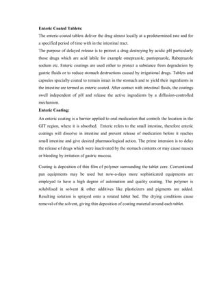 Enteric Coated Tablets:
The enteric-coated tablets deliver the drug almost locally at a predetermined rate and for
a specified period of time with in the intestinal tract.
The purpose of delayed release is to protect a drug destroying by acidic pH particularly
those drugs which are acid labile for example omeprazole, pantoprazole, Rabeprazole
sodium etc. Enteric coatings are used either to protect a substance from degradation by
gastric fluids or to reduce stomach destructions caused by irrigational drugs. Tablets and
capsules specially coated to remain intact in the stomach and to yield their ingredients in
the intestine are termed as enteric coated. After contact with intestinal fluids, the coatings
swell independent of pH and release the active ingredients by a diffusion-controlled
mechanism.
Enteric Coating:
An enteric coating is a barrier applied to oral medication that controls the location in the
GIT region, where it is absorbed. Enteric refers to the small intestine, therefore enteric
coatings will dissolve in intestine and prevent release of medication before it reaches
small intestine and give desired pharmacological action. The prime intension is to delay
the release of drugs which were inactivated by the stomach contents or may cause nausea
or bleeding by irritation of gastric mucosa.
Coating is deposition of thin film of polymer surrounding the tablet core. Conventional
pan equipments may be used but now-a-days more sophisticated equipments are
employed to have a high degree of automation and quality coating. The polymer is
solubilised in solvent & other additives like plasticizers and pigments are added.
Resulting solution is sprayed onto a rotated tablet bed. The drying conditions cause
removal of the solvent, giving thin deposition of coating material around each tablet.
 