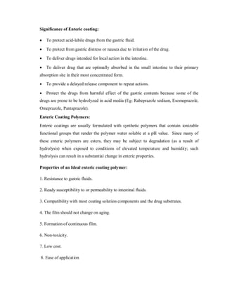 Significance of Enteric coating:
 To protect acid-labile drugs from the gastric fluid.
 To protect from gastric distress or nausea due to irritation of the drug.
 To deliver drugs intended for local action in the intestine.
 To deliver drug that are optimally absorbed in the small intestine to their primary
absorption site in their most concentrated form.
 To provide a delayed release component to repeat actions.
 Protect the drugs from harmful effect of the gastric contents because some of the
drugs are prone to be hydrolyzed in acid media (Eg: Rabeprazole sodium, Esomeprazole,
Omeprazole, Pantaprazole).
Enteric Coating Polymers:
Enteric coatings are usually formulated with synthetic polymers that contain ionizable
functional groups that render the polymer water soluble at a pH value. Since many of
these enteric polymers are esters, they may be subject to degradation (as a result of
hydrolysis) when exposed to conditions of elevated temperature and humidity; such
hydrolysis can result in a substantial change in enteric properties.
Properties of an Ideal enteric coating polymer:
1. Resistance to gastric fluids.
2. Ready susceptibility to or permeability to intestinal fluids.
3. Compatibility with most coating solution components and the drug substrates.
4. The film should not change on aging.
5. Formation of continuous film.
6. Non-toxicity.
7. Low cost.
8. Ease of application
 