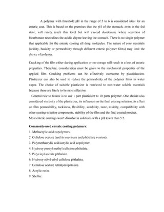 A polymer with threshold pH in the range of 5 to 6 is considered ideal for an
enteric coat. This is based on the premises that the pH of the stomach, even in the fed
state, will rarely reach this level but will exceed duodenum, where secretion of
bicarbonate neutralizes the acidic chyme leaving the stomach. There is no single polymer
that applicable for the enteric coating all drug molecules. The nature of core materials
(acidity, basicity or permeability through different enteric polymer films) may limit the
choice of polymer.
Cracking of the film either during application or on storage will result in a loss of enteric
properties. Therefore, consideration must be given to the mechanical properties of the
applied film. Cracking problems can be effectively overcome by plasticization.
Plasticizer can also be used to reduce the permeability of the polymer films to water
vapor. The choice of suitable plasticizer is restricted to non-water soluble materials
because these are likely to be most effective.
General rule to follow is to use 1 part plasticizer to 10 parts polymer. One should also
considered viscosity of the plasticizer, its influence on the final coating solution, its effect
on film permeability, tackiness, flexibility, solubility, taste, toxicity, compatibility with
other coating solution components, stability of the film and the final coated product.
Most enteric coatings won't dissolve in solutions with a pH lower than 5.5.
Commonly-used enteric coating polymers:
1. Methacrylic acid copolymers.
2. Cellulose acetate (and its succinate and phthalate version).
3. Polymethacrylic acid/acrylic acid copolymer.
4. Hydroxy propyl methyl cellulose phthalate.
5. Polyvinyl acetate phthalate.
6. Hydroxy ethyl ethyl cellulose phthalate.
7. Cellulose acetate tetrahydrophtalate.
8. Acrylic resin.
9. Shellac.
 