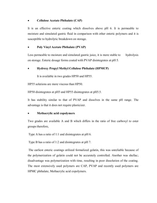  Cellulose Acetate Phthalate (CAP)
It is an effective enteric coating which dissolves above pH 6. It is permeable to
moisture and simulated gastric fluid in comparison with other enteric polymers and it is
susceptible to hydrolytic breakdown on storage.
 Poly Vinyl Acetate Phthalate (PVAP)
Less permeable to moisture and simulated gastric juice, it is more stable to hydrolysis
on storage. Enteric dosage forms coated with PVAP disintegrates at pH 5.
 Hydroxy Propyl Methyl Cellulose Phthalate (HPMCP)
It is available in two grades HP50 and HP55.
HP55 solutions are more viscous than HP50.
HP50 disintegrates at pH5 and HP55 disintegrates at pH5.5.
It has stability similar to that of PVAP and dissolves in the same pH range. The
advantage is that it does not require plasticizer.
 Methacrylic acid copolymers
Two grades are available A and B which differs in the ratio of free carboxyl to ester
groups therefore,
Type A has a ratio of 1:1 and disintegrates at pH 6.
Type B has a ratio of 1:2 and disintegrates at pH 7.
The earliest enteric coatings utilized formalized gelatin, this was unreliable because of
the polymerization of gelatin could not be accurately controlled. Another was shellac;
disadvantage was polymerization with time, resulting in poor dissolution of the coating.
The most extensively used polymers are CAP, PVAP and recently used polymers are
HPMC phthalate, Methacrylic acid copolymers.
 